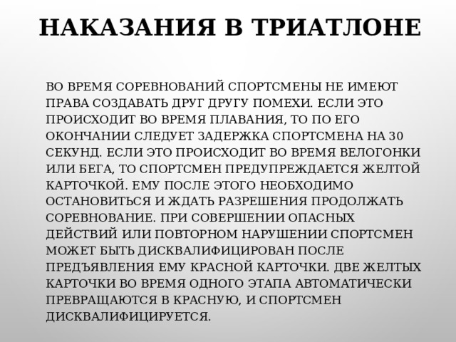 НАКАЗАНИЯ В ТРИАТЛОНЕ ВО ВРЕМЯ СОРЕВНОВАНИЙ СПОРТСМЕНЫ НЕ ИМЕЮТ ПРАВА СОЗДАВАТЬ ДРУГ ДРУГУ ПОМЕХИ. ЕСЛИ ЭТО ПРОИСХОДИТ ВО ВРЕМЯ ПЛАВАНИЯ, ТО ПО ЕГО ОКОНЧАНИИ СЛЕДУЕТ ЗАДЕРЖКА СПОРТСМЕНА НА 30 СЕКУНД. ЕСЛИ ЭТО ПРОИСХОДИТ ВО ВРЕМЯ ВЕЛОГОНКИ ИЛИ БЕГА, ТО СПОРТСМЕН ПРЕДУПРЕЖДАЕТСЯ ЖЕЛТОЙ КАРТОЧКОЙ. ЕМУ ПОСЛЕ ЭТОГО НЕОБХОДИМО ОСТАНОВИТЬСЯ И ЖДАТЬ РАЗРЕШЕНИЯ ПРОДОЛЖАТЬ СОРЕВНОВАНИЕ. ПРИ СОВЕРШЕНИИ ОПАСНЫХ ДЕЙСТВИЙ ИЛИ ПОВТОРНОМ НАРУШЕНИИ СПОРТСМЕН МОЖЕТ БЫТЬ ДИСКВАЛИФИЦИРОВАН ПОСЛЕ ПРЕДЪЯВЛЕНИЯ ЕМУ КРАСНОЙ КАРТОЧКИ. ДВЕ ЖЕЛТЫХ КАРТОЧКИ ВО ВРЕМЯ ОДНОГО ЭТАПА АВТОМАТИЧЕСКИ ПРЕВРАЩАЮТСЯ В КРАСНУЮ, И СПОРТСМЕН ДИСКВАЛИФИЦИРУЕТСЯ. 