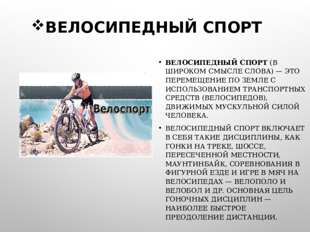 ВЕЛОСИПЕДНЫЙ СПОРТ ВЕЛОСИПЕДНЫЙ СПОРТ (В ШИРОКОМ СМЫСЛЕ СЛОВА) — ЭТО ПЕРЕМЕЩЕНИЕ ПО ЗЕМЛЕ С ИСПОЛЬЗОВАНИЕМ ТРАНСПОРТНЫХ СРЕДСТВ (ВЕЛОСИПЕДОВ), ДВИЖИМЫХ МУСКУЛЬНОЙ СИЛОЙ ЧЕЛОВЕКА. ВЕЛОСИПЕДНЫЙ СПОРТ ВКЛЮЧАЕТ В СЕБЯ ТАКИЕ ДИСЦИПЛИНЫ, КАК ГОНКИ НА ТРЕКЕ, ШОССЕ, ПЕРЕСЕЧЕННОЙ МЕСТНОСТИ, МАУНТИНБАЙК, СОРЕВНОВАНИЯ В ФИГУРНОЙ ЕЗДЕ И ИГРЕ В МЯЧ НА ВЕЛОСИПЕДАХ — ВЕЛОПОЛО И ВЕЛОБОЛ И ДР. ОСНОВНАЯ ЦЕЛЬ ГОНОЧНЫХ ДИСЦИПЛИН — НАИБОЛЕЕ БЫСТРОЕ ПРЕОДОЛЕНИЕ ДИСТАНЦИИ.  