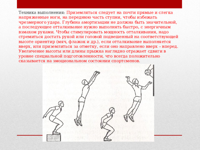 Техника выполнения: Приземляться следует на почти прямые и слегка напряженные ноги, на переднюю часть ступни, чтобы избежать чрезмерного удара. Глубина амортизации не должна быть значительной, а последующее отталкивание нужно выполнять быстро, с энергичным взмахом руками. Чтобы стимулировать мощность отталкивания, надо стремиться достать рукой или головой подвешенный на соответствующей высоте ориентир (мяч, флажок и др.), если отталкивание выполняется вверх, или приземлиться за отметку, если оно направлено вверх – вперед. Увеличение высоты или длины прыжка наглядно отражает сдвиги в уровне специальной подготовленности, что всегда положительно сказывается на эмоциональном состоянии спортсменов. 