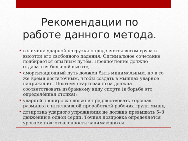 Рекомендации по работе данного метода. величина ударной нагрузки определяется весом груза и высотой его свободного падения. Оптимальное сочетание подбирается опытным путём. Предпочтение должно отдаваться большой высоте; амортизационный путь должен быть минимальным, но в то же время достаточным, чтобы создать в мышцах ударное напряжение. Поэтому стартовая поза должна соответствовать избранному виду спорта (в борьбе это определённая стойка); ударной тренировке должна предшествовать хорошая разминка с интенсивной проработкой рабочих групп мышц; дозировка ударного упражнения не должна превышать 5–8 движений в одной серии. Точная дозировка определяется уровнем подготовленности занимающихся. 