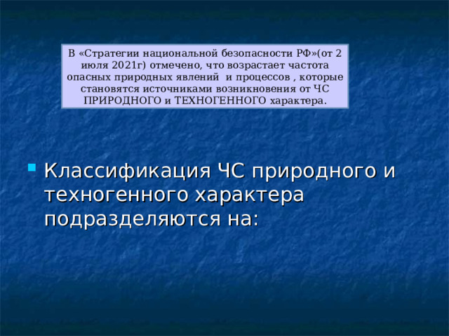 В «Стратегии национальной безопасности РФ»(от 2 июля 2021г) отмечено, что возрастает частота опасных природных явлений и процессов , которые становятся источниками возникновения от ЧС ПРИРОДНОГО и ТЕХНОГЕННОГО характера. Классификация ЧС природного и техногенного характера подразделяются на: 