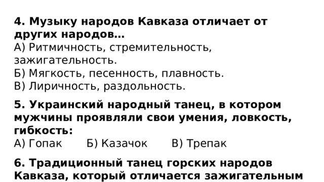 4. Музыку народов Кавказа отличает от других народов… А) Ритмичность, стремительность, зажигательность. Б) Мягкость, песенность, плавность. В) Лиричность, раздольность.  5. Украинский народный танец, в котором мужчины проявляли свои умения, ловкость, гибкость: А) Гопак Б) Казачок В) Трепак 6. Традиционный танец горских народов Кавказа, который отличается зажигательным и быстрым, энергичным темпом танца: А) Гопак Б) Лезгинка В) Янка-полька 