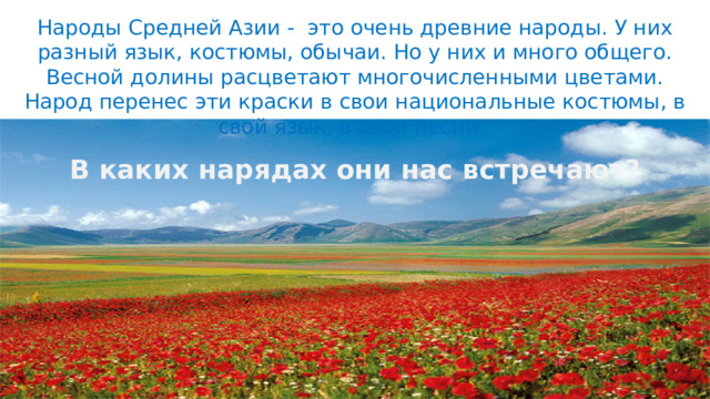 Народы Средней Азии - это очень древние народы. У них разный язык, костюмы, обычаи. Но у них и много общего. Весной долины расцветают многочисленными цветами. Народ перенес эти краски в свои национальные костюмы, в свой язык, в свои песни. В каких нарядах они нас встречают? 