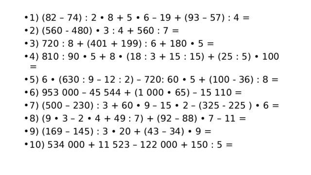 1) (82 – 74) : 2 • 8 + 5 • 6 – 19 + (93 – 57) : 4 = 2) (560 - 480) • 3 : 4 + 560 : 7 = 3) 720 : 8 + (401 + 199) : 6 + 180 • 5 = 4) 810 : 90 • 5 + 8 • (18 : 3 + 15 : 15) + (25 : 5) • 100 = 5) 6 • (630 : 9 – 12 : 2) – 720: 60 • 5 + (100 - 36) : 8 = 6) 953 000 – 45 544 + (1 000 • 65) – 15 110 = 7) (500 – 230) : 3 + 60 • 9 – 15 • 2 – (325 - 225 ) • 6 = 8) (9 • 3 – 2 • 4 + 49 : 7) + (92 – 88) • 7 – 11 = 9) (169 – 145) : 3 • 20 + (43 – 34) • 9 = 10) 534 000 + 11 523 – 122 000 + 150 : 5 = 