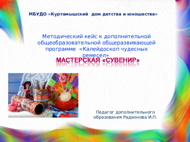 МБУДО «Куртамышский дом детства и юношества» Методический кейс к дополнительной общеобразовательной общеразвивающей программе «Калейдоскоп чудесных ремесел» Педагог дополнительного образования Радионова И.П. 