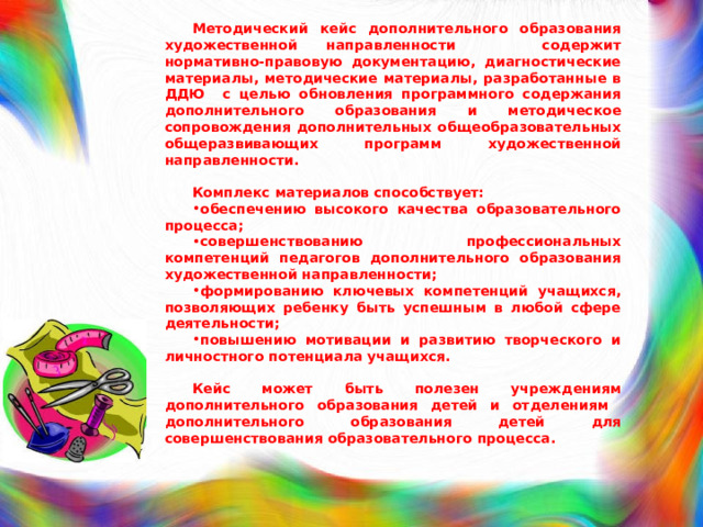  Методический кейс дополнительного образования художественной направленности содержит нормативно-правовую документацию, диагностические материалы, методические материалы, разработанные в ДДЮ с целью обновления программного содержания дополнительного образования и методическое сопровождения дополнительных общеобразовательных общеразвивающих программ художественной направленности.  Комплекс материалов способствует: обеспечению высокого качества образовательного процесса; совершенствованию профессиональных компетенций педагогов дополнительного образования художественной направленности; формированию ключевых компетенций учащихся, позволяющих ребенку быть успешным в любой сфере деятельности; повышению мотивации и развитию творческого и личностного потенциала учащихся.  Кейс может быть полезен учреждениям дополнительного образования детей и отделениям дополнительного образования детей для совершенствования образовательного процесса. 