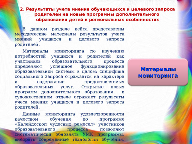 2. Результаты учета мнения обучающихся и целевого запроса родителей на новые программы дополнительного  образования детей в региональных особенностях В данном разделе кейса представлены методические материалы результатов учета мнений учащихся и целевого запроса родителей. Материалы мониторинга по изучению потребностей учащихся и родителей как участников образовательного процесса определяют успешное функционирование образовательной системы в целом: специфика социального запроса отражается на характере и содержании предоставляемых образовательных услуг. Открытие новых программ дополнительного образования в художественном отделе отражает результаты учета мнения учащихся и целевого запроса родителей. Данные мониторинга удовлетворенности качеством обучения по программе «Калейдоскоп чудесных ремесел» участников образовательного процесса позволяют систематически обновлять УМК программы, внедрять современные технологии обучения, корректировать рабочие программы. Материалы мониторинга 