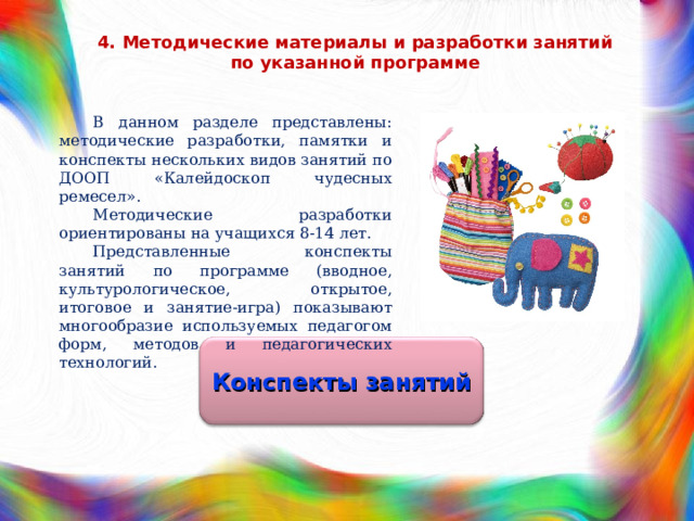 4. Методические материалы и разработки занятий по указанной программе В данном разделе представлены: методические разработки, памятки и конспекты нескольких видов занятий по ДООП «Калейдоскоп чудесных ремесел». Методические разработки ориентированы на учащихся 8-14 лет. Представленные конспекты занятий по программе (вводное, культурологическое, открытое, итоговое и занятие-игра) показывают многообразие используемых педагогом форм, методов и педагогических технологий. Конспекты занятий 