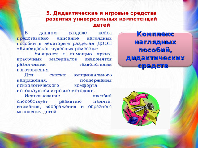 5. Дидактические и игровые средства развития универсальных компетенций детей В данном разделе кейса представлено описание наглядных пособий к некоторым разделам ДООП «Калейдоскоп чудесных ремесел»:  Учащиеся с помощью ярких, красочных материалов знакомятся различными технологиями изготовления Для снятия эмоционального напряжения, поддержания психологического комфорта используются игровые методики. Использование пособий способствует развитию памяти, внимания, воображения и образного мышления детей. Комплекс наглядных пособий, дидактических средств 