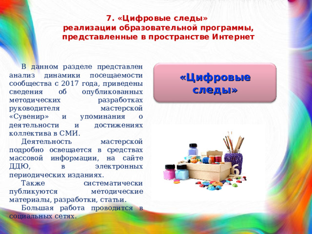 7. «Цифровые следы»  реализации образовательной программы, представленные в пространстве Интернет В данном разделе представлен анализ динамики посещаемости сообщества с 2017 года, приведены сведения об опубликованных методических разработках руководителя мастерской «Сувенир» и упоминания о деятельности и достижениях коллектива в СМИ. Деятельность мастерской подробно освещается в средствах массовой информации, на сайте ДДЮ, в электронных периодических изданиях. Также систематически публикуются методические материалы, разработки, статьи. Большая работа проводится в социальных сетях. «Цифровые следы» 