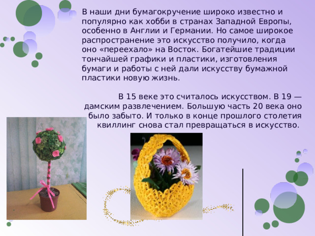 В наши дни бумагокручение широко известно и популярно как хобби в странах Западной Европы, особенно в Англии и Германии. Но самое широкое распространение это искусство получило, когда оно «переехало» на Восток. Богатейшие традиции тончайшей графики и пластики, изготовления бумаги и работы с ней дали искусству бумажной пластики новую жизнь.   В 15 веке это считалось искусством. В 19 — дамским развлечением. Большую часть 20 века оно было забыто. И только в конце прошлого столетия квиллинг снова стал превращаться в искусство.    