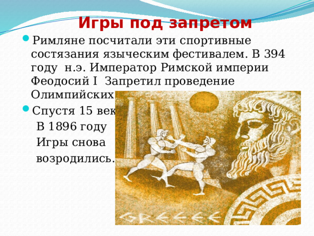 Игры под запретом Римляне посчитали эти спортивные состязания языческим фестивалем. В 394 году н.э. Император Римской империи Феодосий I Запретил проведение Олимпийских игр. Спустя 15 веков  В 1896 году  Игры снова  возродились. 