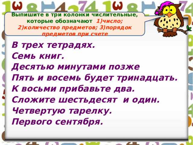 Выпишите в три колонки числительные, которые обозначают : 1)число; 2)количество предметов; 3)порядок предметов при счете В трех тетрадях. Семь книг. Десятью минутами позже Пять и восемь будет тринадцать. К восьми прибавьте два. Сложите шестьдесят и один. Четвертую тарелку. Первого сентября. 