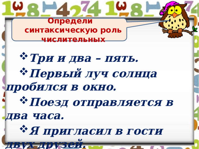 Определи синтаксическую роль числительных Три и два – пять. Первый луч солнца пробился в окно. Поезд отправляется в два часа. Я пригласил в гости двух друзей.  