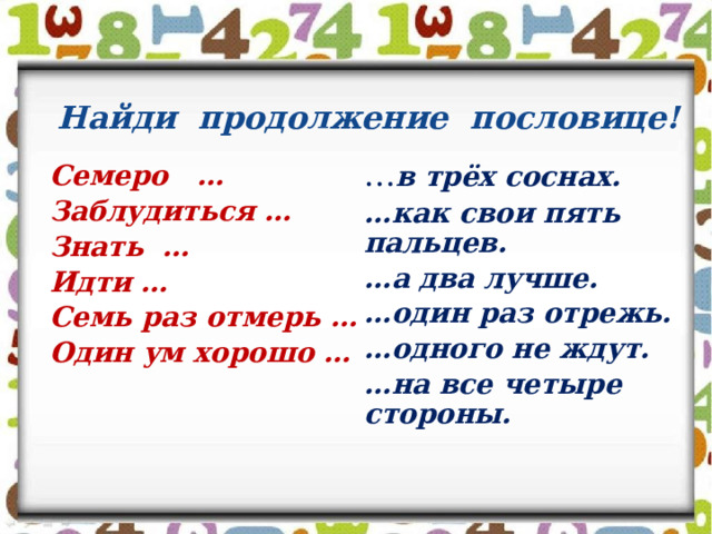 Найди продолжение пословице! Семеро … Заблудиться … Знать … Идти … Семь раз отмерь … Один ум хорошо …  … в трёх соснах.  … как свои пять пальцев.  … а два лучше.  … один раз отрежь.  … одного не ждут.  … на все четыре стороны.  