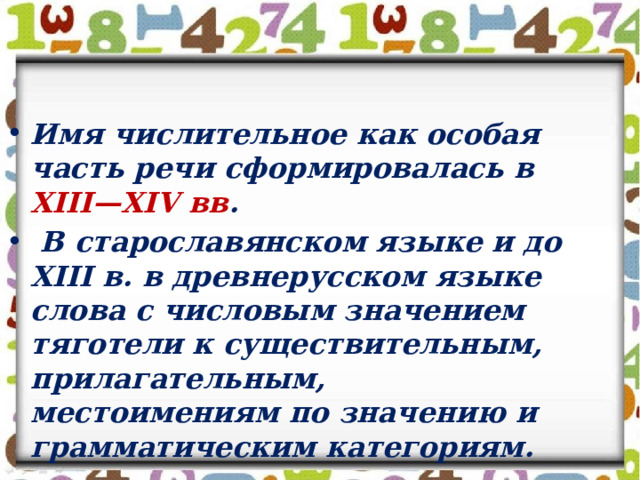 Имя числительное как особая часть речи сформировалась в XIII—XIV вв .  В старославянском языке и до XIII в. в древнерусском языке слова с числовым значением тяготели к существительным, прилагательным, местоимениям по значению и грамматическим категориям.   