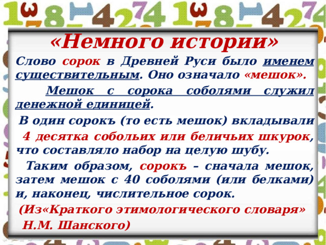 «Немного истории»  Слово сорок в Древней Руси было именем существительным . Оно означало «мешок».  Мешок с сорока соболями служил денежной единицей .  В один сорокъ (то есть мешок) вкладывали  4 десятка собольих или беличьих шкурок , что составляло набор на целую шубу.  Таким образом, сорокъ – сначала мешок, затем мешок с 40 соболями (или белками) и, наконец, числительное сорок.  (Из«Краткого этимологического словаря»  Н.М. Шанского)  