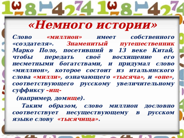 «Немного истории»  Слово «миллион» имеет собственного «создателя». Знаменитый путешественник Марко Поло, посетивший в 13 веке Китай, чтобы передать своё восхищение его несметными богатствами, и придумал слово «миллион», которое состоит из итальянского слова «милли» , означающего «тысяча», и «оне» , соответствующего русскому увеличительному суффиксу –ищ-  (например, дом ищ е).  Таким образом, слово миллион дословно соответствует несуществующему в русском языке слову «тысячища» .  