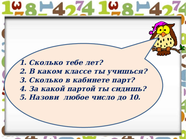 1. Сколько тебе лет? 2. В каком классе ты учишься? 3. Сколько в кабинете парт? 4. За какой партой ты сидишь? 5. Назови любое число до 10.  
