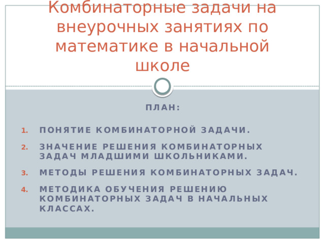 Комбинаторные задачи на внеурочных занятиях по математике в начальной школе План:  Понятие комбинаторной задачи.  Значение решения комбинаторных задач младшими школьниками.  Методы решения комбинаторных задач.  Методика обучения решению комбинаторных задач в начальных классах. 