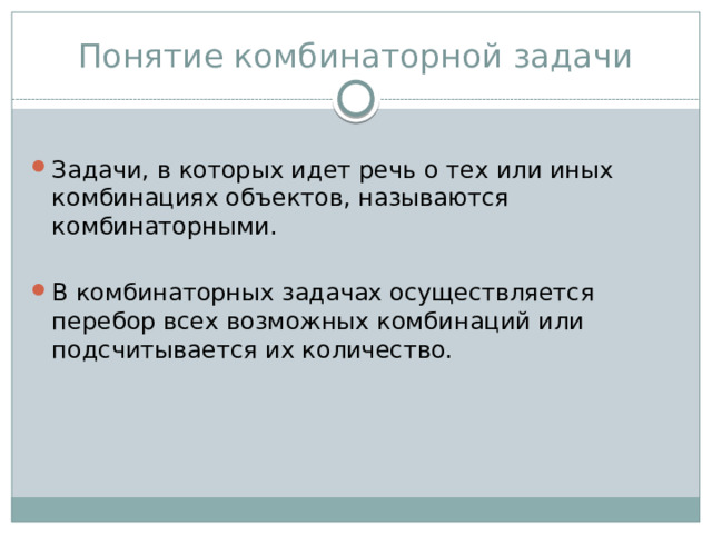 Понятие комбинаторной задачи Задачи, в которых идет речь о тех или иных комбинациях объектов, называются комбинаторными. В комбинаторных задачах осуществляется перебор всех возможных комбинаций или подсчитывается их количество. 