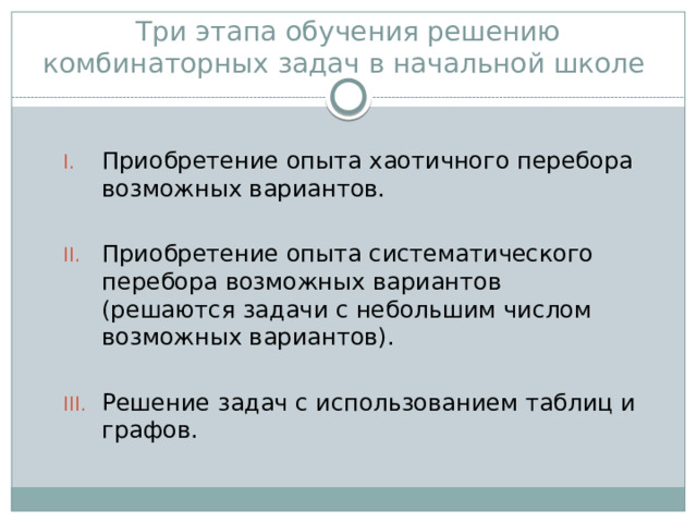 Три этапа обучения решению комбинаторных задач в начальной школе Приобретение опыта хаотичного перебора возможных вариантов. Приобретение опыта систематического перебора возможных вариантов (решаются задачи с небольшим числом возможных вариантов). Решение задач с использованием таблиц и графов. 