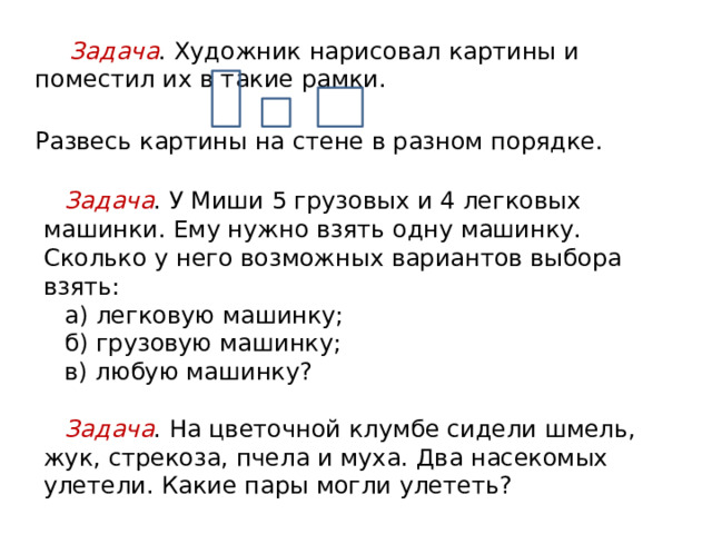 Значение решения комбинаторных задач младшими школьниками Развитие мышления учащихся:  совершенствуются приёмы умственных действий ;  развивается вариативность (гибкость) мышления, т. е. направленность на поиск различных решений задачи. Расширение знаний учащихся о самой задаче:  о количестве решений и характере результата (задача может иметь не одно, а несколько решений-ответов или вообще не иметь решений);  процессе решения задачи (чтобы решить задачу не обязательно выполнять арифметические действия). Знакомство с новым методом решения задач, методом перебора. Подготовка к исследовательской и творческой деятельности . Подготовка к решению жизненных практических проблем, к принятию оптимального в данной ситуации решения. Закрепление программного материала. 