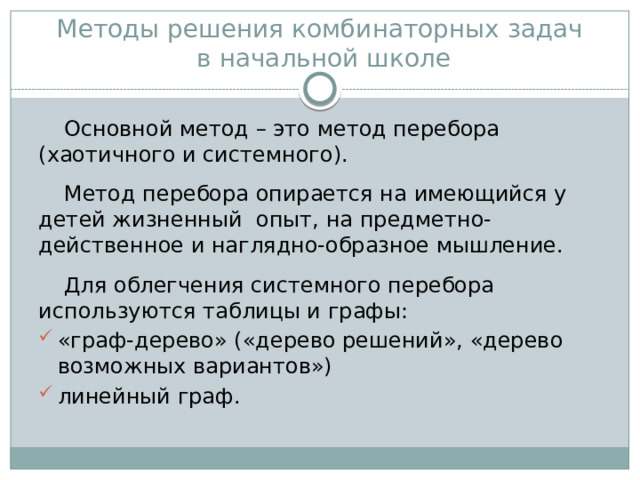  Методы решения комбинаторных задач  в начальной школе Основной метод – это метод перебора (хаотичного и системного). Метод перебора опирается на имеющийся у детей жизненный опыт, на предметно-действенное и наглядно-образное мышление. Для облегчения системного перебора используются таблицы и графы: «граф-дерево» («дерево решений», «дерево возможных вариантов») линейный граф. 