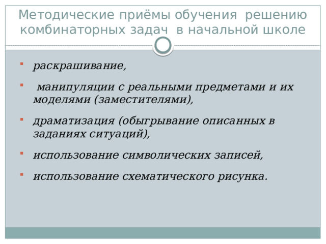  Методические приёмы обучения решению комбинаторных задач в начальной школе раскрашивание,  манипуляции с реальными предметами и их моделями (заместителями), драматизация (обыгрывание описанных в заданиях ситуаций), использование символических записей, использование схематического рисунка. 