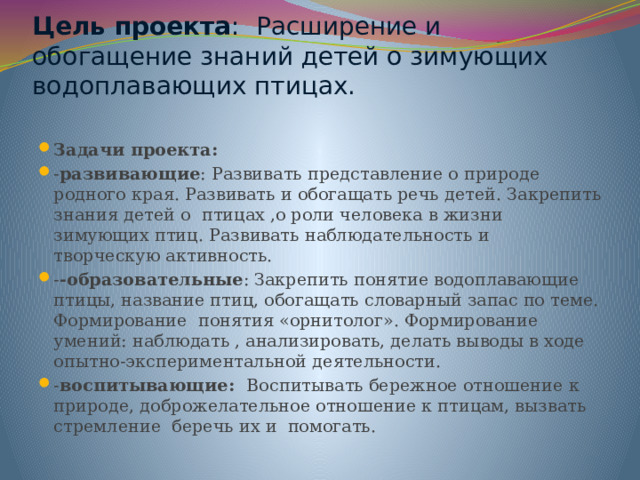 Цель проекта :  Расширение и обогащение знаний детей о зимующих водоплавающих птицах.   Задачи проекта: - развивающие : Развивать представление о природе родного края. Развивать и обогащать речь детей. Закрепить знания детей о птицах ,о роли человека в жизни зимующих птиц. Развивать наблюдательность и творческую активность. - -образовательные : Закрепить понятие водоплавающие птицы, название птиц, обогащать словарный запас по теме. Формирование понятия «орнитолог». Формирование умений: наблюдать , анализировать, делать выводы в ходе опытно-экспериментальной деятельности. - воспитывающие: Воспитывать бережное отношение к природе, доброжелательное отношение к птицам, вызвать стремление беречь их и помогать. 