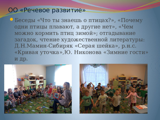 ОО «Речевое развитие» Беседы «Что ты знаешь о птицах?», «Почему одни птицы плавают, а другие нет», «Чем можно кормить птиц зимой»; отгадывание загадок, чтение художественной литературы: Д.Н.Мамин-Сибиряк «Серая шейка», р.н.с. «Кривая уточка»,Ю. Никонова «Зимние гости» и др. 