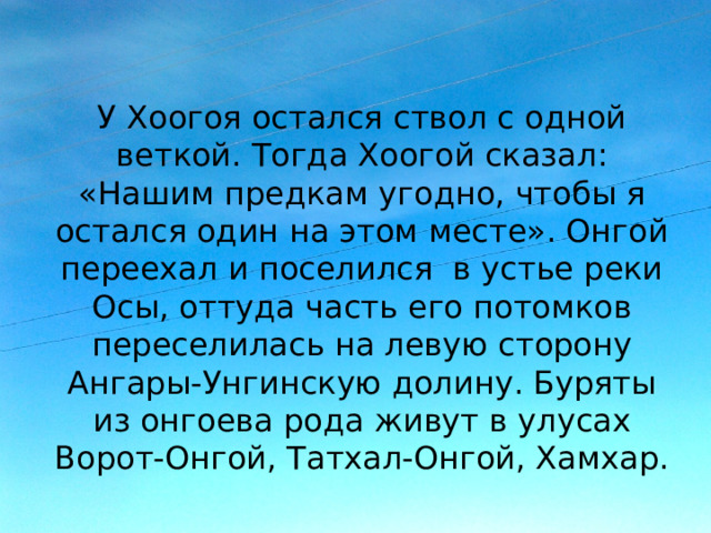 У Хоогоя остался ствол с одной веткой. Тогда Хоогой сказал: «Нашим предкам угодно, чтобы я остался один на этом месте». Онгой переехал и поселился в устье реки Осы, оттуда часть его потомков переселилась на левую сторону Ангары-Унгинскую долину. Буряты из онгоева рода живут в улусах Ворот-Онгой, Татхал-Онгой, Хамхар. 