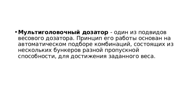 Мультиголовочный дозатор - один из подвидов весового дозатора. Принцип его работы основан на автоматическом подборе комбинаций, состоящих из нескольких бункеров разной пропускной способности, для достижения заданного веса. 