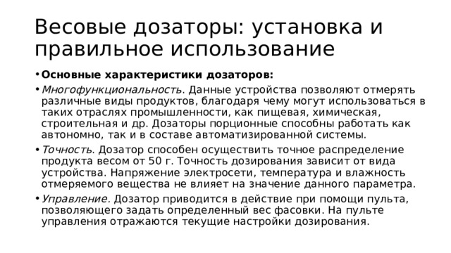 Весовые дозаторы: установка и правильное использование Основные характеристики дозаторов: Многофункциональность . Данные устройства позволяют отмерять различные виды продуктов, благодаря чему могут использоваться в таких отраслях промышленности, как пищевая, химическая, строительная и др. Дозаторы порционные способны работать как автономно, так и в составе автоматизированной системы. Точность . Дозатор способен осуществить точное распределение продукта весом от 50 г. Точность дозирования зависит от вида устройства. Напряжение электросети, температура и влажность отмеряемого вещества не влияет на значение данного параметра. Управление. Дозатор приводится в действие при помощи пульта, позволяющего задать определенный вес фасовки. На пульте управления отражаются текущие настройки дозирования. 