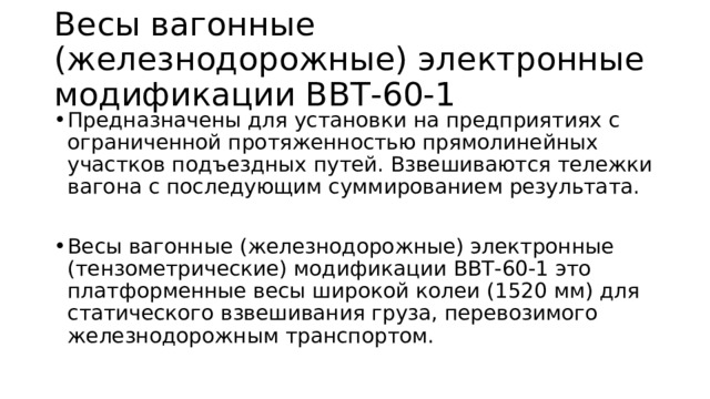 Весы вагонные (железнодорожные) электронные модификации ВВТ-60-1 Предназначены для установки на предприятиях с ограниченной протяженностью прямолинейных участков подъездных путей. Взвешиваются тележки вагона с последующим суммированием результата. Весы вагонные (железнодорожные) электронные (тензометрические) модификации ВВТ-60-1 это платформенные весы широкой колеи (1520 мм) для статического взвешивания груза, перевозимого железнодорожным транспортом. 