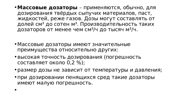 Массовые дозаторы – применяются, обычно, для дозирования твёрдых сыпучих материалов, паст, жидкостей, реже газов. Дозы могут составлять от долей см³ до сотен м³. Производительность таких дозаторов от менее чем см³/ч до тысяч м³/ч. Массовые дозаторы имеют значительные преимущества относительно других: высокая точность дозирования (погрешность составляет около 0,2 %); размер дозы не зависит от температуры и давления; при дозировании пенящихся сред такие дозаторы имеют малую погрешность. ​ 