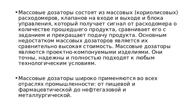 Массовые дозаторы состоят из массовых (кориолисовых) расходомеров, клапанов на входе и выходе и блока управления, который получает сигнал от расходомера о количестве прошедшего продукта, сравнивает его с заданием и прекращает подачу продукта. Основным недостатком массовых дозаторов является их сравнительно высокая стоимость. Массовые дозаторы являются проектно-компонуемыми изделиями. Они точны, надежны и полностью подходят к любым технологическим условиям. Массовые дозаторы широко применяются во всех отраслях промышленности: от пищевой и фармацевтической до нефтегазовой и металлургической. 