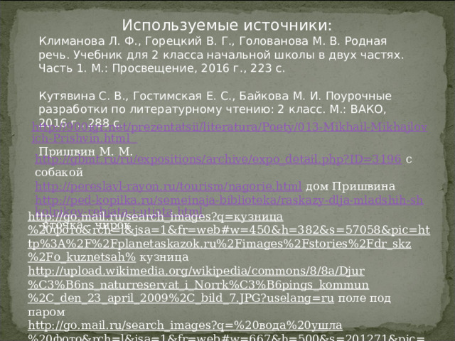 Используемые источники: Климанова Л. Ф., Горецкий В. Г., Голованова М. В. Родная речь. Учебник для 2 класса начальной школы в двух частях. Часть 1. М.: Просвещение, 2016 г., 223 с. Кутявина С. В., Гостимская Е. С., Байкова М. И. Поурочные разработки по литературному чтению: 2 класс. М.: ВАКО, 2016 г., 288 с. http://900igr.net/prezentatsii/literatura/Poety/013-Mikhail-Mikhajlovich-Prishvin.html Пришвин М. М. http://gbmt.ru/ru/expositions/archive/expo_detail.php?ID=3196 с собакой http://pereslavl-rayon.ru/tourism/nagorie.html дом Пришвина http://ped-kopilka.ru/semeinaja-biblioteka/raskazy-dlja-mladshih-shkolnikov-rebjata-i-utjata.html -уточка - чирок http://go.mail.ru/search_images?q=кузница%20фото&rch=l&jsa=1&fr=web#w=450&h=382&s=57058&pic=http%3A%2F%2Fplanetaskazok.ru%2Fimages%2Fstories%2Fdr_skz%2Fo_kuznetsah% кузница http://upload.wikimedia.org/wikipedia/commons/8/8a/Djur%C3%B6ns_naturreservat_i_Norrk%C3%B6pings_kommun%2C_den_23_april_2009%2C_bild_7.JPG?uselang=ru поле под паром http://go.mail.ru/search_images?q=%20вода%20ушла%20фото&rch=l&jsa=1&fr=web#w=667&h=500&s=201271&pic=http%3A%2F%2Fwww.vseneprostotak.ru%2Fwp-content%2Fuploads%2F вода спала 