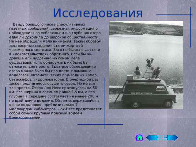 Исследования  Ввиду большого числа спекулятивных газетных сообщений, серьезная информация о наблюдениях за побережьем и в глубинах озера едва ли доходила до широкой общественности. На нее обращали мало внимания. Таким образом достоверные сведения ста-ли жертвой чрезмерного скепсиса. Зато не было не-достачи в «доказательствах» обратного. Если бы чу-довище или чудовища на самом деле существовали, то обнаружить их было бы относительно просто. Быст-рое обследование озера можно было бы про-вести с помощью водолазов, автоматических под-водных камер, батискафов, гидролокаторов. В очер-едной раз даже предлагалось осушить озеро. Но не все так просто. Озеро Лох-Несс протянулось на 36 км. Его ширина в среднем равна 1,5 км, а его глубина в середине составляет не менее 200 м по всей длине водоема. Объем содержащейся в озере воды равен приблизительно 7 миллиардам кубометров. Лох-Несс представляет собой самый крупный пресный водоем Великобритании. 