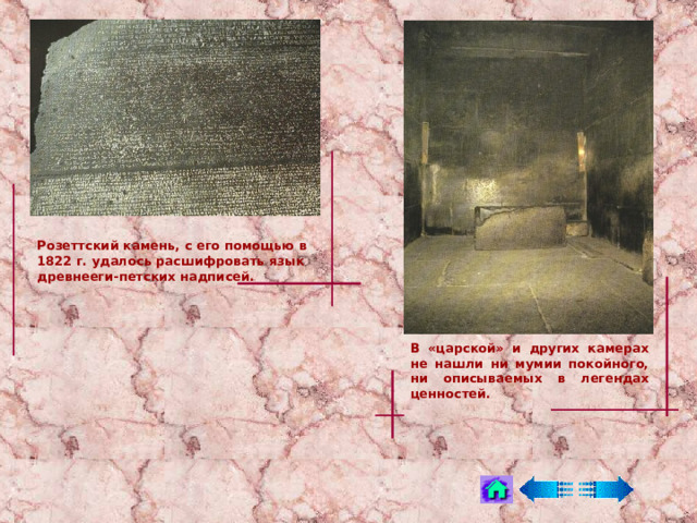 Розеттский камень, с его помощью в 1822 г. удалось расшифровать язык древнееги - петских надписей. В «царской» и других камерах не нашли ни мумии покойного, ни описываемых в легендах ценностей. 