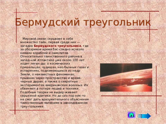 Бермудский треугольник  Mировой океан скрывает в себе множество тайн, первая среди них — загадка Бермудского треугольника , где за обозримое время бес-следно исчезло немало кораблей и самолетов. Относительно таинственного района в запад-ной Атлантике уже около 100 лет ходят леген-ды: о космических пришельцах, чудищах, нео-бычных газах и испарениях, поднимающихся из недр Земли, о неизвестных феноменах: прыжках через пространство и время, черных дырах, а также о секретных экспериментах американских военных. Их обвиняют в потере людей и техники. Подобные теории не выдер-живают серьезной критики. Но до сих пор ник-то не смог дать вразумительного объяснения таинственным явлениям в заколдованном треу-гольнике.  
