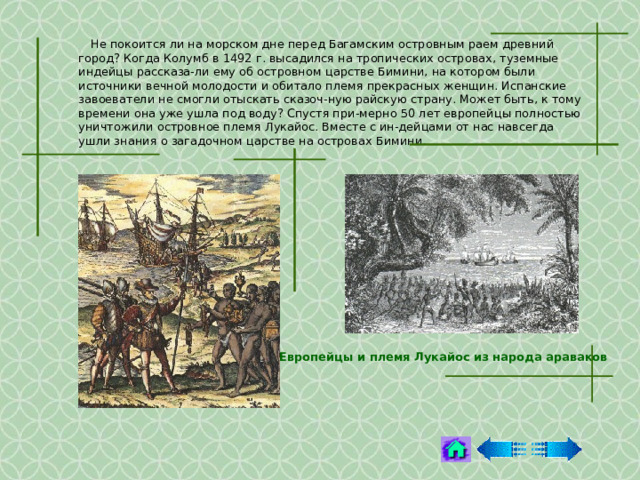  Не покоится ли на морском дне перед Багамским островным раем древний город? Когда Колумб в 1492 г. высадился на тропических островах, туземные индейцы рассказа-ли ему об островном царстве Бимини, на котором были источники вечной молодости и обитало племя прекрасных женщин. Испанские завоеватели не смогли отыскать сказоч-ную райскую страну. Может быть, к тому времени она уже ушла под воду? Спустя при-мерно 50 лет европейцы полностью уничтожили островное племя Лукайос. Вместе с ин-дейцами от нас навсегда ушли знания о загадочном царстве на островах Бимини. Европейцы и племя Лукайос из народа араваков  
