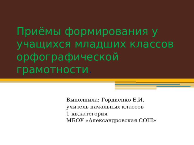 Приёмы формирования у учащихся младших классов орфографической грамотности . Выполнила: Гордиенко Е.И. учитель начальных классов 1 кв.категория МБОУ «Александровская СОШ» 