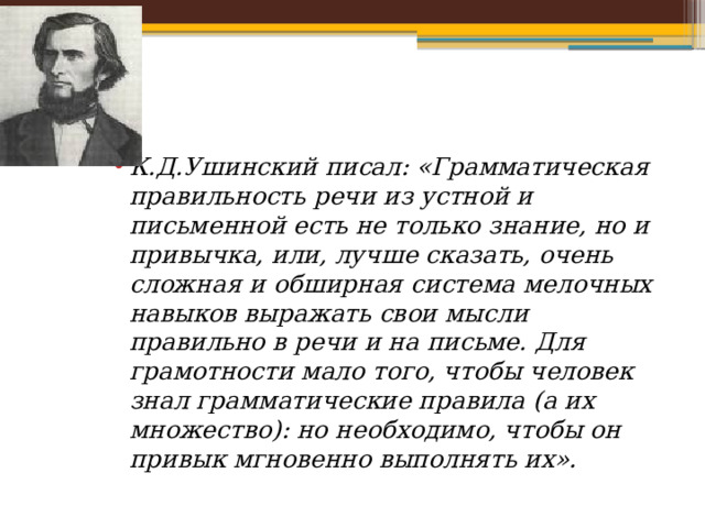 К.Д.Ушинский писал: «Грамматическая правильность речи из устной и письменной есть не только знание, но и привычка, или, лучше сказать, очень сложная и обширная система мелочных навыков выражать свои мысли правильно в речи и на письме. Для грамотности мало того, чтобы человек знал грамматические правила  (а их множество): но необходимо, чтобы он привык мгновенно выполнять их». 