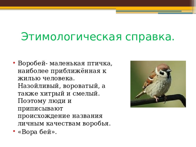 Этимологическая справка. Воробей- маленькая птичка, наиболее приближённая к жилью человека. Назойливый, вороватый, а также хитрый и смелый. Поэтому люди и приписывают происхождение названия личным качествам воробья. «Вора бей». 