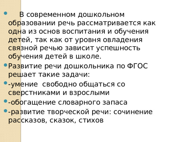  В современном дошкольном образовании речь рассматривается как одна из основ воспитания и обучения детей, так как от уровня овладения связной речью зависит успешность обучения детей в школе. Развитие речи дошкольника по ФГОС решает такие задачи: -умение свободно общаться со сверстниками и взрослыми -обогащение словарного запаса -развитие творческой речи: сочинение рассказов, сказок, стихов 