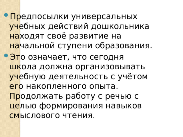 Предпосылки универсальных учебных действий дошкольника находят своё развитие на начальной ступени образования. Это означает, что сегодня школа должна организовывать учебную деятельность с учётом его накопленного опыта. Продолжать работу с речью с целью формирования навыков смыслового чтения. 