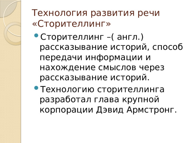 Технология развития речи «Сторителлинг» Сторителлинг –( англ.) рассказывание историй, способ передачи информации и нахождение смыслов через рассказывание историй. Технологию сторителлинга разработал глава крупной корпорации Дэвид Армстронг. 