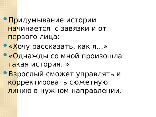 Придумывание истории начинается с завязки и от первого лица: «Хочу рассказать, как я…» «Однажды со мной произошла такая история..» Взрослый сможет управлять и корректировать сюжетную линию в нужном направлении. 