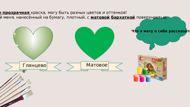 Я не прозрачная краска, могу быть разных цветов и оттенков! Слой меня, нанесённый на бумагу, плотный, с матовой  бархатной поверхностью. Что я могу о себе рассказать? Матовое Глянцевое 